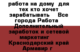 работа на дому  для тех кто хочет зарабатывать. - Все города Работа » Дополнительный заработок и сетевой маркетинг   . Краснодарский край,Армавир г.